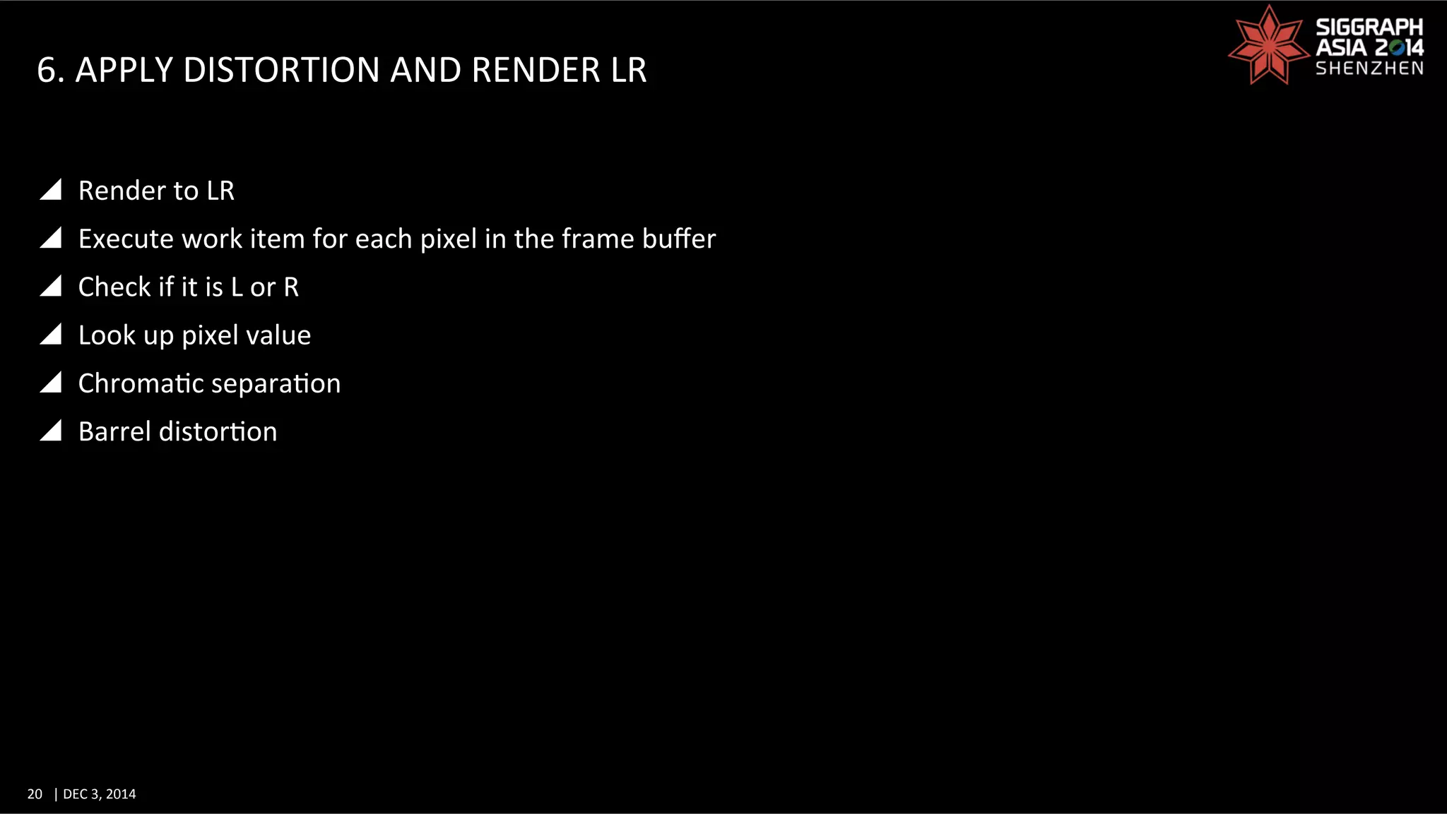 20	
   |	
  DEC	
  3,	
  2014	
  	
  	
  	
  
6.	
  APPLY	
  DISTORTION	
  AND	
  RENDER	
  LR	
  
y  Render	
  to	
  LR	
  
y  Execute	
  work	
  item	
  for	
  each	
  pixel	
  in	
  the	
  frame	
  buﬀer	
  
y  Check	
  if	
  it	
  is	
  L	
  or	
  R	
  
y  Look	
  up	
  pixel	
  value	
  
y  ChromaGc	
  separaGon	
  
y  Barrel	
  distorGon	
  
 
