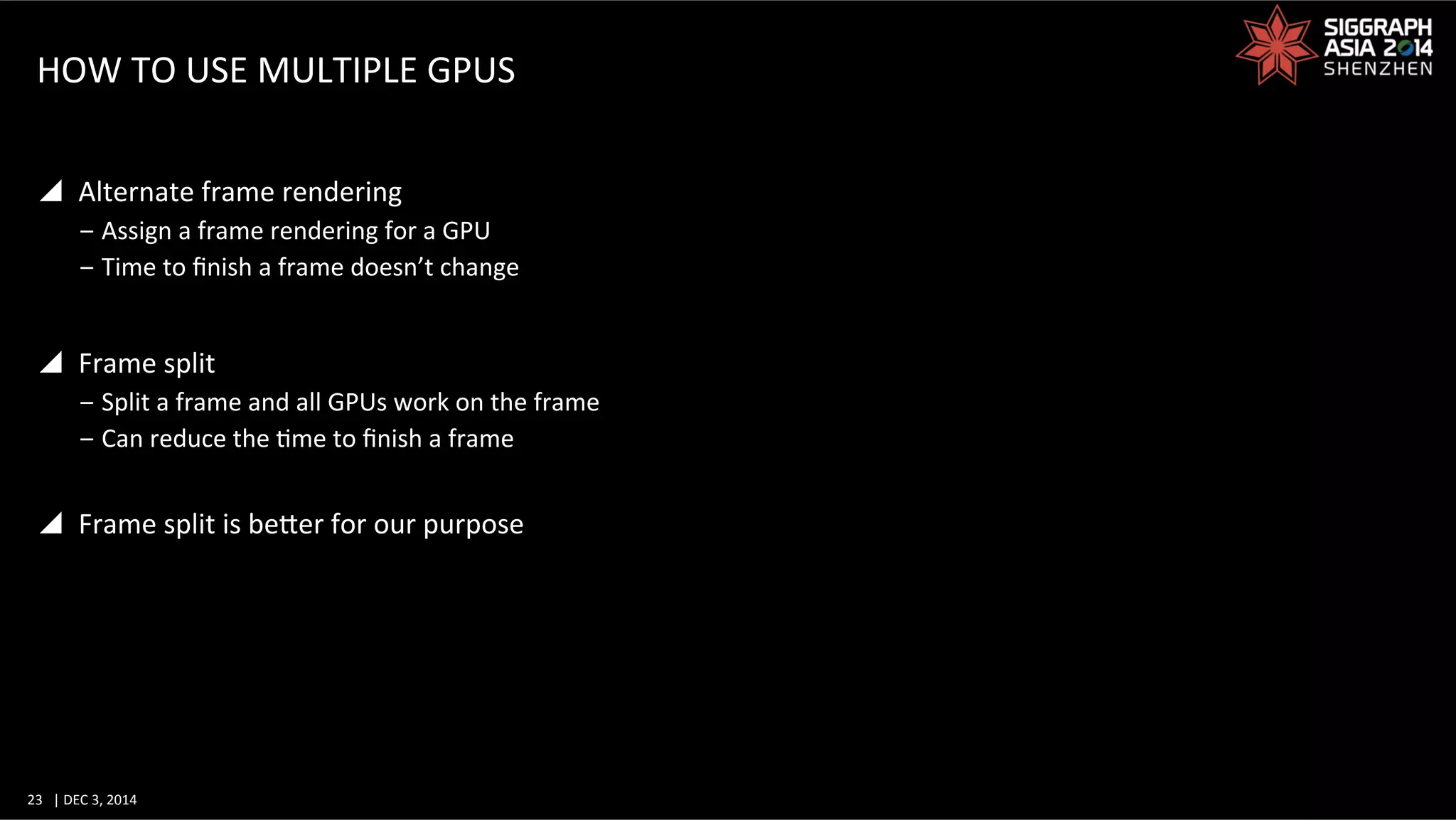 23	
   |	
  DEC	
  3,	
  2014	
  	
  	
  	
  
HOW	
  TO	
  USE	
  MULTIPLE	
  GPUS	
  
y  Alternate	
  frame	
  rendering	
  
‒ Assign	
  a	
  frame	
  rendering	
  for	
  a	
  GPU	
  
‒ Time	
  to	
  ﬁnish	
  a	
  frame	
  doesn’t	
  change	
  
y  Frame	
  split	
  
‒ Split	
  a	
  frame	
  and	
  all	
  GPUs	
  work	
  on	
  the	
  frame	
  
‒ Can	
  reduce	
  the	
  Gme	
  to	
  ﬁnish	
  a	
  frame	
  
y  Frame	
  split	
  is	
  beWer	
  for	
  our	
  purpose	
  
 