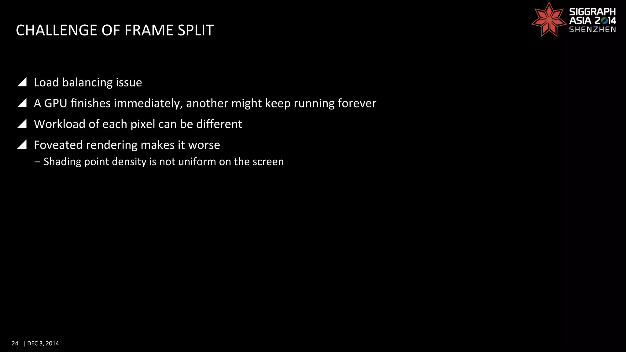 24	
   |	
  DEC	
  3,	
  2014	
  	
  	
  	
  
CHALLENGE	
  OF	
  FRAME	
  SPLIT	
  
y  Load	
  balancing	
  issue	
  
y  A	
  GPU	
  ﬁnishes	
  immediately,	
  another	
  might	
  keep	
  running	
  forever	
  
y  Workload	
  of	
  each	
  pixel	
  can	
  be	
  diﬀerent	
  
y  Foveated	
  rendering	
  makes	
  it	
  worse	
  
‒ Shading	
  point	
  density	
  is	
  not	
  uniform	
  on	
  the	
  screen	
  
 