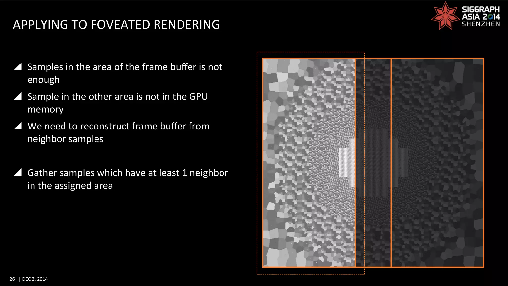 26	
   |	
  DEC	
  3,	
  2014	
  	
  	
  	
  
APPLYING	
  TO	
  FOVEATED	
  RENDERING	
  
y  Samples	
  in	
  the	
  area	
  of	
  the	
  frame	
  buﬀer	
  is	
  not	
  
enough	
  
y  Sample	
  in	
  the	
  other	
  area	
  is	
  not	
  in	
  the	
  GPU	
  
memory	
  
y  We	
  need	
  to	
  reconstruct	
  frame	
  buﬀer	
  from	
  
neighbor	
  samples	
  
y  Gather	
  samples	
  which	
  have	
  at	
  least	
  1	
  neighbor	
  
in	
  the	
  assigned	
  area	
  
 