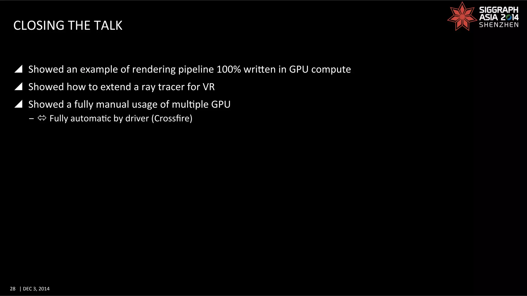 28	
   |	
  DEC	
  3,	
  2014	
  	
  	
  	
  
CLOSING	
  THE	
  TALK	
  
y  Showed	
  an	
  example	
  of	
  rendering	
  pipeline	
  100%	
  wriWen	
  in	
  GPU	
  compute	
  
y  Showed	
  how	
  to	
  extend	
  a	
  ray	
  tracer	
  for	
  VR	
  
y  Showed	
  a	
  fully	
  manual	
  usage	
  of	
  mulGple	
  GPU	
  
‒ ó	
  Fully	
  automaGc	
  by	
  driver	
  (Crossﬁre)	
  
 