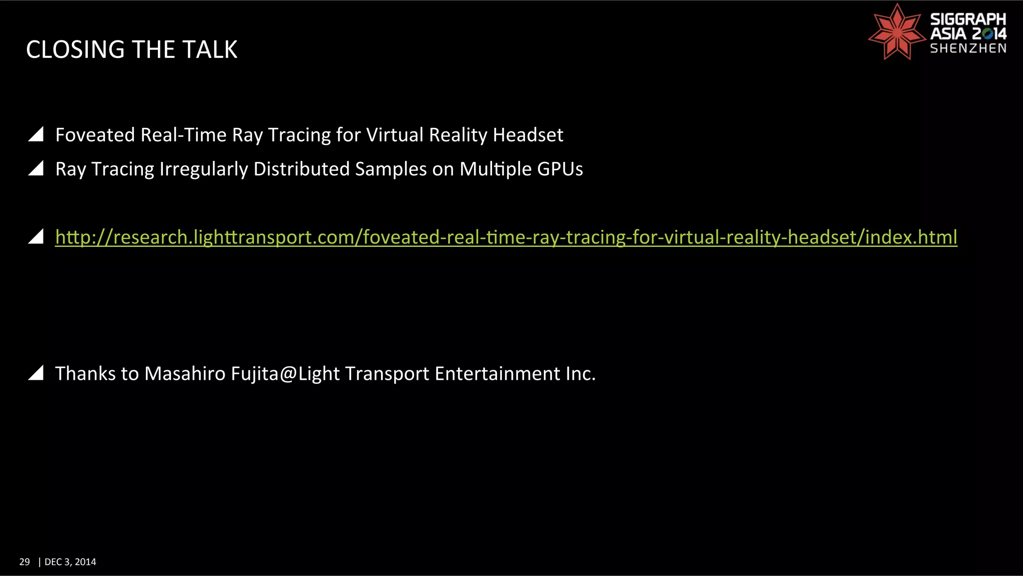 29	
   |	
  DEC	
  3,	
  2014	
  	
  	
  	
  
CLOSING	
  THE	
  TALK	
  
y  Foveated	
  Real-­‐Time	
  Ray	
  Tracing	
  for	
  Virtual	
  Reality	
  Headset	
  
y  Ray	
  Tracing	
  Irregularly	
  Distributed	
  Samples	
  on	
  MulGple	
  GPUs	
  
y  hWp://research.lighWransport.com/foveated-­‐real-­‐Gme-­‐ray-­‐tracing-­‐for-­‐virtual-­‐reality-­‐headset/index.html	
  
y  Thanks	
  to	
  Masahiro	
  Fujita@Light	
  Transport	
  Entertainment	
  Inc.	
  
 