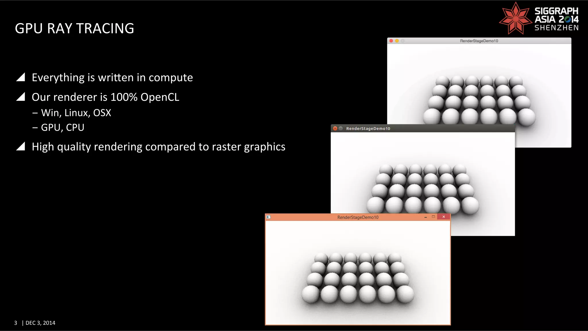 3	
   |	
  DEC	
  3,	
  2014	
  	
  	
  	
  
GPU	
  RAY	
  TRACING	
  
y  Everything	
  is	
  wriWen	
  in	
  compute	
  
y  Our	
  renderer	
  is	
  100%	
  OpenCL	
  
‒ Win,	
  Linux,	
  OSX	
  
‒ GPU,	
  CPU	
  
y  High	
  quality	
  rendering	
  compared	
  to	
  raster	
  graphics	
  
 