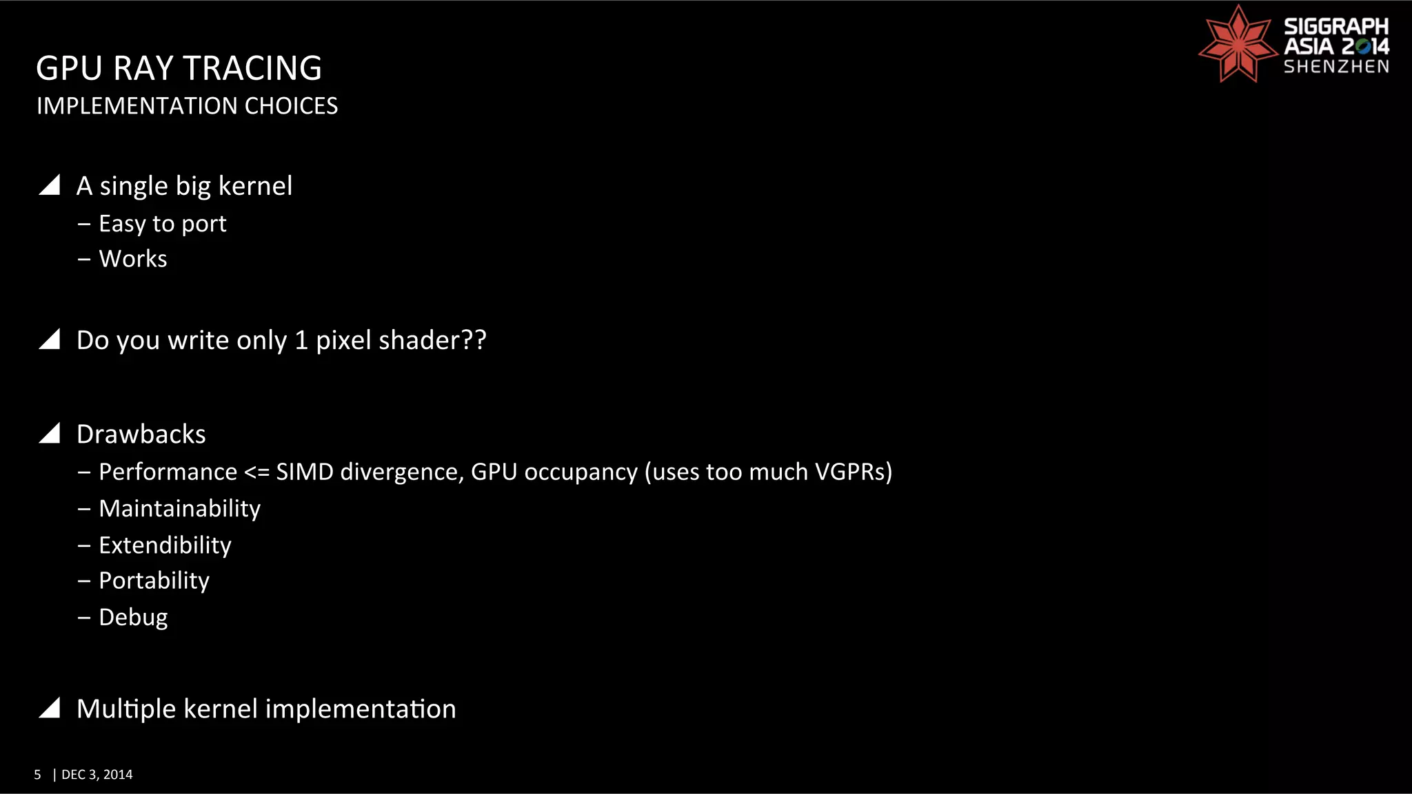 5	
   |	
  DEC	
  3,	
  2014	
  	
  	
  	
  
GPU	
  RAY	
  TRACING	
  
y  A	
  single	
  big	
  kernel	
  
‒ Easy	
  to	
  port	
  
‒ Works	
  
y  Do	
  you	
  write	
  only	
  1	
  pixel	
  shader??	
  
y  Drawbacks	
  
‒ Performance	
  <=	
  SIMD	
  divergence,	
  GPU	
  occupancy	
  (uses	
  too	
  much	
  VGPRs)	
  
‒ Maintainability	
  
‒ Extendibility	
  
‒ Portability	
  
‒ Debug	
  
y  MulGple	
  kernel	
  implementaGon	
  
IMPLEMENTATION	
  CHOICES	
  
 