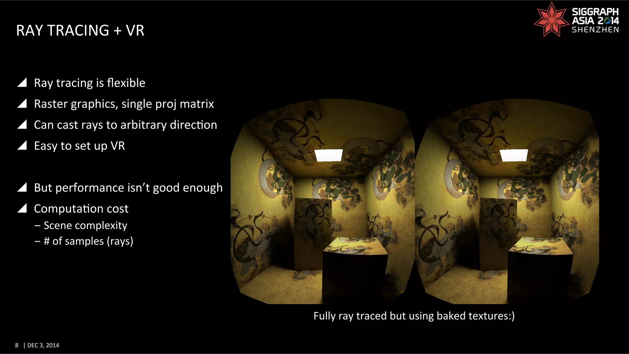 8	
   |	
  DEC	
  3,	
  2014	
  	
  	
  	
  
RAY	
  TRACING	
  +	
  VR	
  
y  Ray	
  tracing	
  is	
  ﬂexible	
  
y  Raster	
  graphics,	
  single	
  proj	
  matrix	
  
y  Can	
  cast	
  rays	
  to	
  arbitrary	
  direcGon	
  
y  Easy	
  to	
  set	
  up	
  VR	
  
y  But	
  performance	
  isn’t	
  good	
  enough	
  
y  ComputaGon	
  cost	
  
‒ Scene	
  complexity	
  
‒ #	
  of	
  samples	
  (rays)	
  
Fully	
  ray	
  traced	
  but	
  using	
  baked	
  textures:)	
  
 