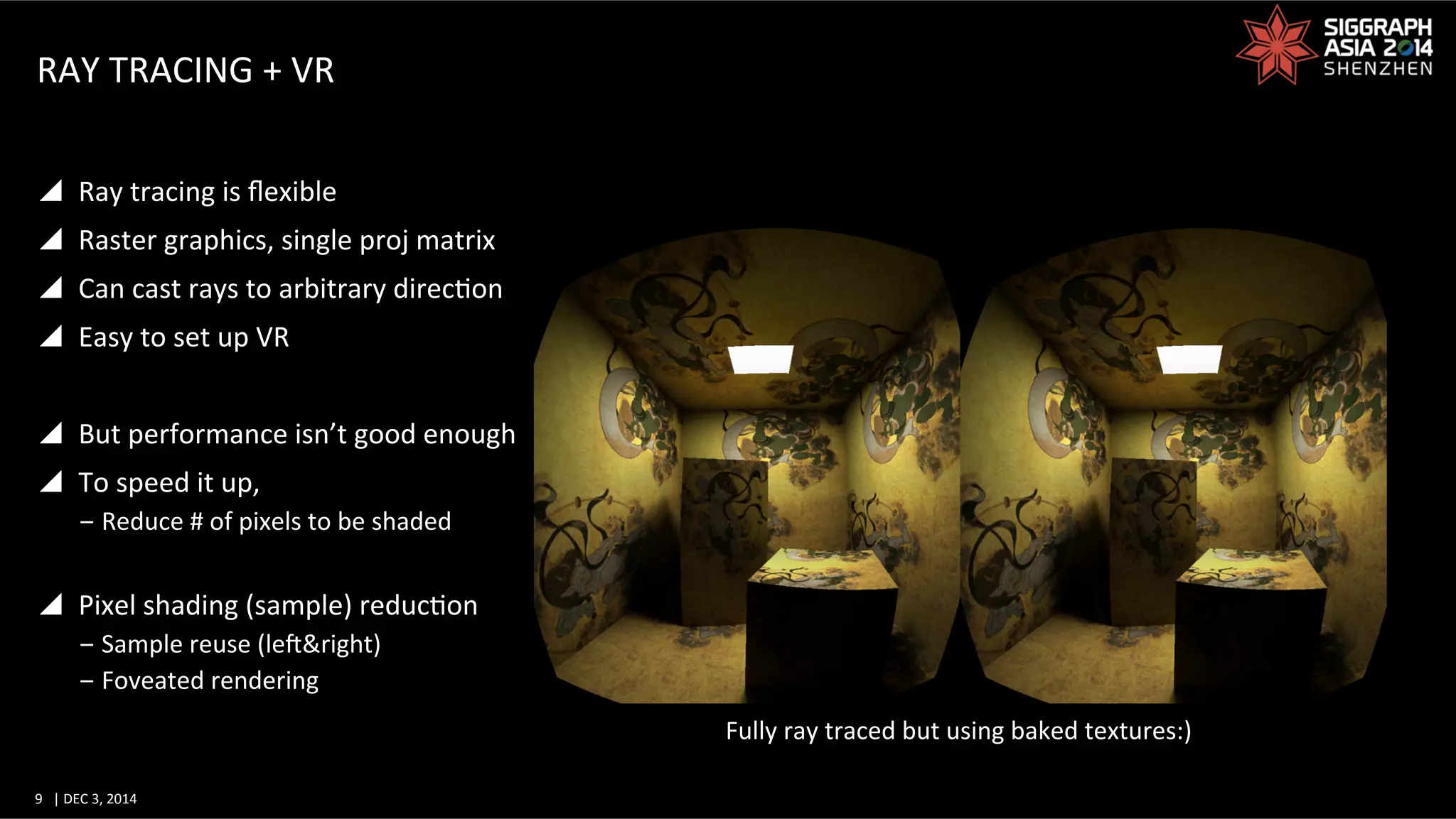 9	
   |	
  DEC	
  3,	
  2014	
  	
  	
  	
  
RAY	
  TRACING	
  +	
  VR	
  
y  Ray	
  tracing	
  is	
  ﬂexible	
  
y  Raster	
  graphics,	
  single	
  proj	
  matrix	
  
y  Can	
  cast	
  rays	
  to	
  arbitrary	
  direcGon	
  
y  Easy	
  to	
  set	
  up	
  VR	
  
y  But	
  performance	
  isn’t	
  good	
  enough	
  
y  To	
  speed	
  it	
  up,	
  	
  
‒ Reduce	
  #	
  of	
  pixels	
  to	
  be	
  shaded	
  
y  Pixel	
  shading	
  (sample)	
  reducGon	
  
‒ Sample	
  reuse	
  (lef&right)	
  
‒ Foveated	
  rendering	
  
Fully	
  ray	
  traced	
  but	
  using	
  baked	
  textures:)	
  
 