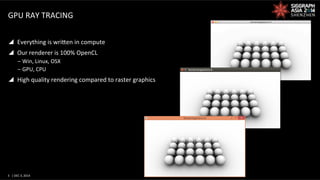3	
   |	
  DEC	
  3,	
  2014	
  	
  	
  	
  
GPU	
  RAY	
  TRACING	
  
y  Everything	
  is	
  wriWen	
  in	
  compute	
  
y  Our	
  renderer	
  is	
  100%	
  OpenCL	
  
‒ Win,	
  Linux,	
  OSX	
  
‒ GPU,	
  CPU	
  
y  High	
  quality	
  rendering	
  compared	
  to	
  raster	
  graphics	
  
 