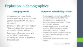 Explosion in demographics
Emerging trends
• Unprecedented explosion in
service request (up to 150% in one
year on certain North American
campuses)
• Emergence of a significant body of
‘floaters’, students who require
services but do not register
• Percentage of service users who
do not identify as having a
Disability and refuse to approach
these services
Impact on Accessibility services
• Intake appointments impossible to
maintain in their current format
• Long bottleneck and waitlists
• High percentage of learners cannot
access their services
• Increasing provision of template
services that are not specifically
aligned with learners’ needs.
• Increased number of complaints and
appeals – including litigation and
settlements
• Disconnect and frustration from
faculty
menti.com: enter 583960
 
