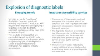 Explosion of diagnostic labels
Emerging trends
• Services set up for ‘traditional’
disabilities (hearing, visual and
mobility impairments) are forced well
beyond their expertise and applying a
targeted, remedial, diagnostic
approach to diagnoses they have little
understanding of.
• This leads to processes that are
contradictory and purport to put a
campus on notice of a diagnosis whilst
not providing specialized expertise.
Letter of accommodations to
instructors has become entirely
meaningless.
Impact on Accessibility services
• Phenomenon of disempowerment and
emergence of a ‘culture of referral’ on
campuses that seem to purport that to be
a specialist on access one needs to have
diagnostic expertise.
• The diagnostic document is no longer a
tool it becomes a barrier between the
service provider and the learner and
often precludes genuine dialogue on
barriers created by the learning
environment.
• Many learners in fact do not actually
require traditional accommodations, but
are still being forced to acquire diagnostic
documentation.
 