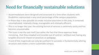 Need for financially sustainable solutions
• Accommodations were designed and conceived at a time when students with
Disabilities represented a very small percentage of the campus population.
• In those days it was possible to create inclusive provisions in this way; it remained
uncomplicated, relatively cheap, manageable and relatively efficient.
• This is no longer the case: the existing format of services is extremely costly and has
become unsustainable.
• The issue is not the cost itself, but rather the fact that these expenses keep
increasing, that they snowball and escalate out of control – without ever having any
tangible structural impact on practices or pedagogy.
• A cost of this magnitude can only be justified if it succeeds in fundamentally altering
structure and creates a more sustainable campus.
menti.com: enter 583960
 