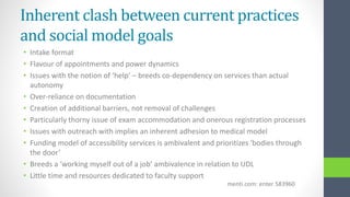 Inherent clash between current practices
and social model goals
• Intake format
• Flavour of appointments and power dynamics
• Issues with the notion of ‘help’ – breeds co-dependency on services than actual
autonomy
• Over-reliance on documentation
• Creation of additional barriers, not removal of challenges
• Particularly thorny issue of exam accommodation and onerous registration processes
• Issues with outreach with implies an inherent adhesion to medical model
• Funding model of accessibility services is ambivalent and prioritizes ‘bodies through
the door’
• Breeds a ‘working myself out of a job’ ambivalence in relation to UDL
• Little time and resources dedicated to faculty support
menti.com: enter 583960
 