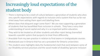Increasingly loud expectations of the
student body
• There is starting to be a clash of culture between a generation of students who ahev
very specific expectations with regards to inclusion and a system that has so far not
shied away from setting them apart and labelling them.
• Where does that eloquent anger come from? We are now supporting a generation
of students that has benefitted from inclusion in schools. They have a very clear
understanding of social capital and why it is so important within education.
• They wish to be treated as all other students and often reject being channelled
towards a parallel system that purports to treat them differently.
• Anecdote from my own practice in relation to final exams in Undrgraduate courses.
• Mediatized case in Ontario that has set a precedent for Ontario universities:
• This student voice highlights daily the fundamental clash that exist between some of
our Disability services practices and the social model of disability/ genuine inclusion
 