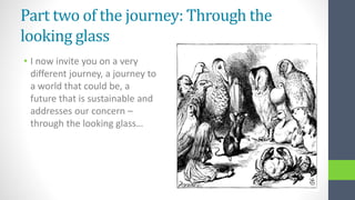 Part two of the journey: Through the
looking glass
• I now invite you on a very
different journey, a journey to
a world that could be, a
future that is sustainable and
addresses our concern –
through the looking glass…
 