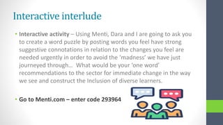 Interactive interlude
• Interactive activity – Using Menti, Dara and I are going to ask you
to create a word puzzle by posting words you feel have strong
suggestive connotations in relation to the changes you feel are
needed urgently in order to avoid the ‘madness’ we have just
journeyed through… What would be your ‘one word’
recommendations to the sector for immediate change in the way
we see and construct the Inclusion of diverse learners.
• Go to Menti.com – enter code 293964
 