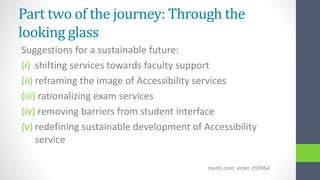 Part two of the journey: Through the
looking glass
Suggestions for a sustainable future:
(i) shifting services towards faculty support
(ii) reframing the image of Accessibility services
(iii) rationalizing exam services
(iv) removing barriers from student interface
(v) redefining sustainable development of Accessibility
service
menti.com: enter 293964
 