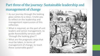 Part threeof the journey: Sustainable leadership and
management of change
• As our journey through the looking
glass comes to a close, I invite you
to reflect on the leadership and
management repercussion of this
reflection.
• What is required, on the part of unit
leaders and senior management, to
guide Accessibility services staff
‘through the looking glass’?
• What are the pragmatic steps that
must be taken, in terms of
management of change, to reach
these sustainable goals?
 