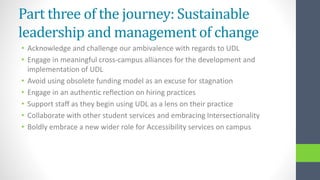 Part three of the journey: Sustainable
leadership and management of change
• Acknowledge and challenge our ambivalence with regards to UDL
• Engage in meaningful cross-campus alliances for the development and
implementation of UDL
• Avoid using obsolete funding model as an excuse for stagnation
• Engage in an authentic reflection on hiring practices
• Support staff as they begin using UDL as a lens on their practice
• Collaborate with other student services and embracing Intersectionality
• Boldly embrace a new wider role for Accessibility services on campus
 