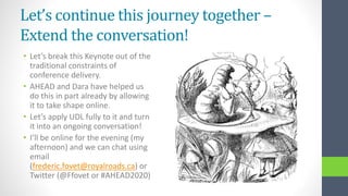 Let’s continue this journey together –
Extend the conversation!
• Let’s break this Keynote out of the
traditional constraints of
conference delivery.
• AHEAD and Dara have helped us
do this in part already by allowing
it to take shape online.
• Let’s apply UDL fully to it and turn
it into an ongoing conversation!
• I’ll be online for the evening (my
afternoon) and we can chat using
email
(frederic.fovet@royalroads.ca) or
Twitter (@Ffovet or #AHEAD2020)
 