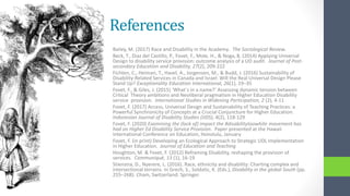 References
Bailey, M. (2017) Race and Disability in the Academy. The Sociological Review.
Beck, T., Diaz del Castillo, P., Fovet, F., Mole, H., & Noga, B. (2014) Applying Universal
Design to disability service provision: outcome analysis of a UD audit. Journal of Post-
secondary Education and Disability, 27(2), 209-222
Fichten, C., Heiman, T., Havel, A., Jorgensen, M., & Budd, J. (2016) Sustainability of
Disability-Related Services in Canada and Israel: Will the Real Universal Design Please
Stand Up? Exceptionality Education International, 26(1), 19–35
Fovet, F., & Giles, J. (2015) ‘What`s in a name?’ Assessing dynamic tension between
Critical Theory ambitions and Neoliberal pragmatism in Higher Education Disability
service provision. International Studies in Widening Participation, 2 (2), 4-11
Fovet, F. (2017) Access, Universal Design and Sustainability of Teaching Practices: a
Powerful Synchronicity of Concepts at a Crucial Conjuncture for Higher Education.
Indonesian Journal of Disability Studies (IJDS), 4(2), 118-129
Fovet, F. (2020) Examining the (lack of) impact the #disabilitytoowhite movement has
had on Higher Ed Disability Service Provision. Paper presented at the Hawaii
International Conference on Education, Honolulu, January
Fovet, F. (in print) Developing an Ecological Approach to Strategic UDL Implementation
in Higher Education. Journal of Education and Teaching
Houghton, M. & Fovet, F. (2012) Reframing Disability, reshaping the provision of
services. Communiqué, 13 (1), 16-19
Stienstra, D., Nyerere, L. (2016). Race, ethnicity and disability: Charting complex and
intersectional terrains. In Grech, S., Soldatic, K. (Eds.), Disability in the global South (pp.
255–268). Cham, Switzerland: Springer.
 