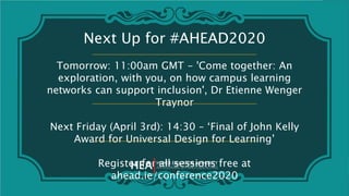 Next Up for #AHEAD2020
Tomorrow: 11:00am GMT - 'Come together: An
exploration, with you, on how campus learning
networks can support inclusion', Dr Etienne Wenger
Traynor
Next Friday (April 3rd): 14:30 – ‘Final of John Kelly
Award for Universal Design for Learning’
Register for all sessions free at
ahead.ie/conference2020
 