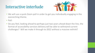 Interactive interlude
• We will use a quick Zoom poll in order to get you individually engaging in the
overarching theme.
• Poll:
• Do you feel, looking ahead to perhaps just two years ahead down the line, the
format of accessibility services delivery will be able to withstand current
challenges? Will we make it through to 2022 without a massive rethink?
 