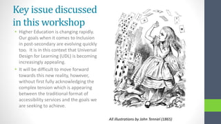 Key issue discussed
in this workshop
• Higher Education is changing rapidly.
Our goals when it comes to Inclusion
in post-secondary are evolving quickly
too. It is in this context that Universal
Design for Learning (UDL) is becoming
increasingly appealing.
• It will be difficult to move forward
towards this new reality, however,
without first fully acknowledging the
complex tension which is appearing
between the traditional format of
accessibility services and the goals we
are seeking to achieve.
All illustrations by John Tenniel (1865)
 