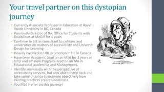 Your travel partner on this dystopian
journey
• Currently Associate Professor in Education at Royal
Roads University in BC, Canada
• Previously Director of the Office for Students with
Disabilities at McGill for 4 years
• Continue to act as consultant to colleges and
universities on matters of accessibility and Universal
Design for Learning
• Heavily involved in UDL promotion in HE in Canada
• Have been Academic Lead on an MEd for 3 years at
UPEI and am now Program Head on an MA in
Educational Leadership and Management.
• Identify seamlessly with the perspective of
accessibility services, but also able to step back and
take some distance to examine objectively how
existing practices create uneasiness.
• You Mad Hatter on this journey!
 