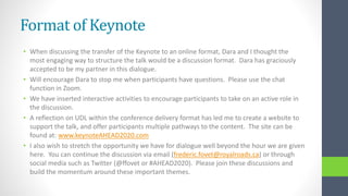 Format of Keynote
• When discussing the transfer of the Keynote to an online format, Dara and I thought the
most engaging way to structure the talk would be a discussion format. Dara has graciously
accepted to be my partner in this dialogue.
• Will encourage Dara to stop me when participants have questions. Please use the chat
function in Zoom.
• We have inserted interactive activities to encourage participants to take on an active role in
the discussion.
• A reflection on UDL within the conference delivery format has led me to create a website to
support the talk, and offer participants multiple pathways to the content. The site can be
found at: www.keynoteAHEAD2020.com
• I also wish to stretch the opportunity we have for dialogue well beyond the hour we are given
here. You can continue the discussion via email (frederic.fovet@royalroads.ca) or through
social media such as Twitter (@ffovet or #AHEAD2020). Please join these discussions and
build the momentum around these important themes.
 