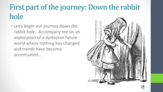 First part of the journey: Down the rabbit
hole
• Let’s begin our journey down the
rabbit hole. Accompany me on an
exploration of a dystopian future
world where nothing has changed
and trends have become
accentuated…
 