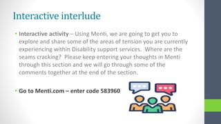 Interactive interlude
• Interactive activity – Using Menti, we are going to get you to
explore and share some of the areas of tension you are currently
experiencing within Disability support services. Where are the
seams cracking? Please keep entering your thoughts in Menti
through this section and we will go through some of the
comments together at the end of the section.
• Go to Menti.com – enter code 583960
 