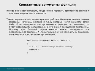 http://www.slideshare.net/IgorShkulipa 10
Константные аргументы функции
Иногда возникает ситуация, когда нужно передать аргумент по ссылке и
при этом запретить его изменять.
Такая ситуация может возникнуть при работе с большими типами данных
(массивы, матрицы, вектора и т.д.), которые могут занимать сотни
байт. Если передавать эти аргументы в функцию по значению, то
будет происходить копирование, а это значит замедление программы.
Поэтому для большей эффективности можно передавать эти
переменные по ссылкам. А чтобы "случайно" не изменить их значения,
пользоваться константными аргументами.
int function(const int& a, int b);
{
a = 1; // Компилятор выдаст ошибку
return 0;
}
 