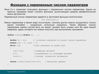 http://www.slideshare.net/IgorShkulipa 11
Функции с переменным числом параметров
Язык C++ позволяет описывать функции с переменным числом параметров. Одним из
простых примеров может служить функция, вычисляющая среднее арифметическое
своих аргументов.
Переменный список параметров задается в заголовке функции многоточием:
int function(…)
Имена параметров в явном виде отсутствуют, поэтому доступ можно осуществить только
одним способом – косвенным, используя указатель. Таким образом, список
параметров совсем пустой быть не может, должен быть указан хотя бы один явный
параметр, адрес которого мы можем получить при выполнении программы.
double average(double a1, ...)
{
double *p = &a1; // установка указателя на начало списка параметров
double sum = 0, count = 0;
while (*p) //пока указатель не равен нулю
{
sum+=(*p); //суммируем аргумент
p++; //перемещаемся на следующий аргумент
count++; //считаем количество аргументов
}
return ((sum)?(sum/count):0); //вычисляем среднее
}
 