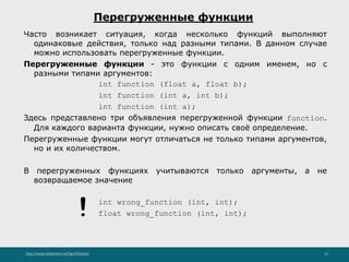 http://www.slideshare.net/IgorShkulipa 13
Перегруженные функции
Часто возникает ситуация, когда несколько функций выполняют
одинаковые действия, только над разными типами. В данном случае
можно использовать перегруженные функции.
Перегруженные функции - это функции с одним именем, но с
разными типами аргументов:
int function (float a, float b);
int function (int a, int b);
int function (int a);
Здесь представлено три объявления перегруженной функции function.
Для каждого варианта функции, нужно описать своё определение.
Перегруженные функции могут отличаться не только типами аргументов,
но и их количеством.
В перегруженных функциях учитываются только аргументы, а не
возвращаемое значение
int wrong_function (int, int);
float wrong_function (int, int);!
 