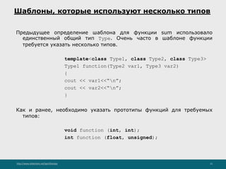 http://www.slideshare.net/IgorShkulipa 15
Шаблоны, которые используют несколько типов
Предыдущее определение шаблона для функции sum использовало
единственный общий тип Тype. Очень часто в шаблоне функции
требуется указать несколько типов.
template<class Type1, class Type2, class Type3>
Type1 function(Type2 var1, Type3 var2)
{
cout << var1<<“n”;
cout << var2<<“n”;
}
Как и ранее, необходимо указать прототипы функций для требуемых
типов:
void function (int, int);
int function (float, unsigned);
 