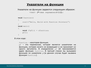 http://www.slideshare.net/IgorShkulipa 16
Указатели на функции
Указатели на функции задаются следующим образом:
<тип> (*<имя переменной>)();
void function()
{
cout<<“Hello, World with Function Pointers!”;
}
void main()
{
void (*pf)() = &function;
pf();
}
В этом коде:
function - некоторая функция.
pf – это переменная, которая является указателем на
функцию, которая ничего не возвращает и не принимает ни
одного аргумента. В определении pf ей присваивается
адрес функции function. В третьей строке мы вызываем
функцию по указателю pf(в данном случае будет вызвана
функция function)
 