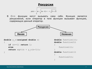 http://www.slideshare.net/IgorShkulipa 17
Рекурсия
В С++ функции могут вызывать сами себя. Функция является
рекурсивной, если оператор в теле функции вызывает функцию,
содержащую данный оператор.
Рекурсия
НеявнаяЯвная
double y_n(unsigned double n)
{
if (n==1) return 1;
else
return sqrt(n + y_n(n-1));
}
double function1();
double function2()
{
function1();
}
double function1()
{
function2();
}
 