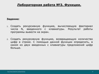 http://www.slideshare.net/IgorShkulipa 18
Лабораторная работа №3. Функции.
Задание:
1. Создать рекурсивную функцию, вычисляющую факториал
числа N, введенного с клавиатуры. Результат работы
программы вывести на экран.
2. Создать рекурсивную функцию, возвращающую количество
цифр в строке. С помощью данной функции определить, в
каком из двух введенных с клавиатуры предложений цифр
больше.
 