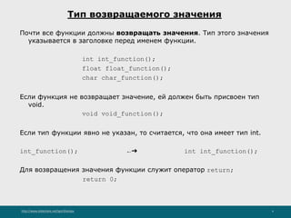 http://www.slideshare.net/IgorShkulipa 4
Тип возвращаемого значения
Почти все функции должны возвращать значения. Тип этого значения
указывается в заголовке перед именем функции.
int int_function();
float float_function();
char char_function();
Если функция не возвращает значение, ей должен быть присвоен тип
void.
void void_function();
Если тип функции явно не указан, то считается, что она имеет тип int.
int_function(); ←➔ int int_function();
Для возвращения значения функции служит оператор return;
return 0;
 