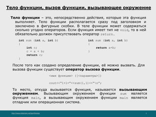 http://www.slideshare.net/IgorShkulipa 5
Тело функции, вызов функции, вызывающее окружение
Тело функции – это, непосредственно действия, которые эта функция
выполняет. Тело функции располагается сразу под заголовком и
заключено в фигурные скобки. В теле функции может содержаться
сколько угодно операторов. Если функция имеет тип не void, то в ней
обязательно должен присутствовать оператор return.
int sum (int a, int b)
{
int c;
c = a + b;
return c;
}
int sum (int a, int b)
{
return a+b;
}
После того как создано определение функции, её можно вызвать. Для
вызова функции существует оператор вызова функции.
<имя функции> ([<параметры>])
cout<<“1+1=”<<sum(1,1)<<“n”;
То место, откуда вызывается функция, называется вызывающим
окружением. Вызывающим окружением функции sum является
функция main, а вызывающим окружением функции main является
отладчик или операционная система.
 