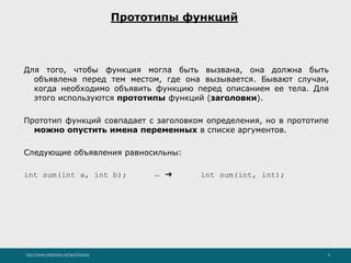 http://www.slideshare.net/IgorShkulipa 6
Прототипы функций
Для того, чтобы функция могла быть вызвана, она должна быть
объявлена перед тем местом, где она вызывается. Бывают случаи,
когда необходимо объявить функцию перед описанием ее тела. Для
этого используются прототипы функций (заголовки).
Прототип функций совпадает с заголовком определения, но в прототипе
можно опустить имена переменных в списке аргументов.
Следующие объявления равносильны:
int sum(int a, int b); ← ➔ int sum(int, int);
 