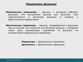 http://www.slideshare.net/IgorShkulipa 8
Параметры функции
Формальные параметры – данные, с которыми работает
функция. Это внутренние данные для функции. Они
перечисляются в заголовке функции и связаны с
фактическими параметрами.
Фактические параметры – данные, передаваемые в функцию
при ее вызове. Это внешние для функции данные, с которыми
имеет дело вызывающее окружение. В функции им
соответствуют формальные параметры.
Параметры = формальные параметры.
Аргументы = фактические параметры.
 