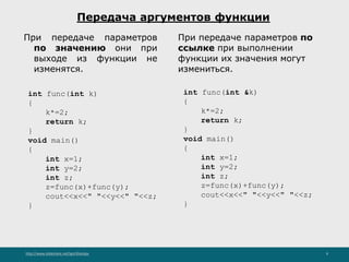 http://www.slideshare.net/IgorShkulipa 9
Передача аргументов функции
При передаче параметров
по значению они при
выходе из функции не
изменятся.
int func(int k)
{
k*=2;
return k;
}
void main()
{
int x=1;
int y=2;
int z;
z=func(x)+func(y);
cout<<x<<" "<<y<<" "<<z;
}
int func(int &k)
{
k*=2;
return k;
}
void main()
{
int x=1;
int y=2;
int z;
z=func(x)+func(y);
cout<<x<<" "<<y<<" "<<z;
}
При передаче параметров по
ссылке при выполнении
функции их значения могут
измениться.
 