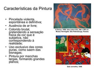Características da Pintura Pincelada violenta, espontânea e definitiva;  Ausência de ar livre;  Colorido brutal, pretendendo a sensação física da cor que é subjetiva, não correspondendo à realidade;  Uso exclusivo das cores puras, como saem das bisnagas;  Pintura por manchas largas, formando grandes planos;  Sala vermelha, 1908 A Dança, 1909. óleo sobre tela, 260 x 389 cm , Museu Hermigate, São Petersburgo, Russia. 