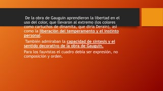 De la obra de Gauguin aprendieron la libertad en el
uso del color, que llevaron al extremo (los colores
como cartuchos de dinamita, que diría Derain), así
como la liberación del temperamento y el instinto
personal.
También admiraban la capacidad de síntesis y el
sentido decorativo de la obra de Gauguin.
Para los fauvistas el cuadro debía ser expresión, no
composición y orden.

 