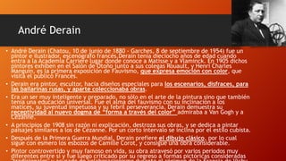André Derain
• André Derain (Chatou, 10 de junio de 1880 - Garches, 8 de septiembre de 1954) fue un
pintor e ilustrador, escenógrafo francés.Derain tenía dieciocho años de edad cuando
entra a la Academia Carriere lugar donde conoce a Matisse y a Vlaminck. En 1905 dichos
pintores exhiben en el Salón de Otoño junto a sus colegas Rouault, y Henri Charles
Manguin, es la primera exposición de Fauvismo, que expresa emoción con color, que
visita el público Francés.
• Derain era pintor, escultor, hacia diseños especiales para los escenarios, disfraces, para
las bailarinas rusas, y aparte coleccionaba obras.
• Era un ser muy inteligente y preparado, no sólo en el arte de la pintura sino que también
tenía una educación universal. Fue el alma del fauvismo con su inclinación a los
matices, su juventud impetuosa y su febril perseverancia. Derain demuestra su
receptividad al nuevo dogma de “forma a través del color” admiraba a Van Gogh y a
Cézanne.
• A principios de 1908 sin razón ni explicación, destroza sus obras, y se dedica a pintar
paisajes similares a los de Cézanne. Por un corto intervalo se inclina por el estilo cubista.
• Después de la Primera Guerra Mundial, Derain prefiere el dibujo clásico, por lo cual
sigue con esmero los esbozos de Camille Corot, y consigue una obra considerable.
• Pintor controvertido y muy famoso en vida, su obra atravesó por varios periodos muy
diferentes entre sí y fue luego criticado por su regreso a formas pictóricas consideradas

 
