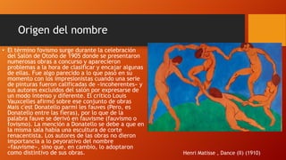 Origen del nombre
• El término fovismo surge durante la celebración
del Salón de Otoño de 1905 donde se presentaron
numerosas obras a concurso y aparecieron
problemas a la hora de clasificar y encajar algunas
de ellas. Fue algo parecido a lo que pasó en su
momento con los impresionistas cuando una serie
de pinturas fueron calificadas de «incoherentes» y
sus autores excluidos del salón por expresarse de
un modo intenso y diferente. El crítico Louis
Vauxcelles afirmó sobre ese conjunto de obras
Mais c'est Donatello parmi les fauves (Pero, es
Donatello entre las fieras), por lo que de la
palabra fauve se derivó en fauvisme (fauvismo o
fovismo). La mención a Donatello se debe a que en
la misma sala había una escultura de corte
renacentista. Los autores de las obras no dieron
importancia a lo peyorativo del nombre
«fauvisme», sino que, en cambio, lo adoptaron
como distintivo de sus obras.

Henri Matisse , Dance (II) (1910)

 