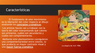 Características
El fundamento de este movimiento
es la liberación del color respecto al dibujo
exaltando los contrastes cromáticos.
Los artistas fauves van a trabajar con la
teoría del color interpretando qué colores
son primarios, cuáles son secundarios y
cuáles son complementarios.
Mediante este planteamiento consiguieron
una complementariedad entre colores, lo
que producía un mayor contraste visual y
una mayor fuerza cromática.

La alegría de vivir 1906

 