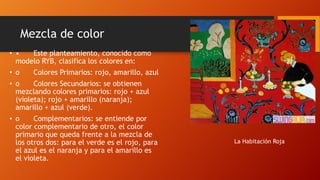 Mezcla de color
• •
Este planteamiento, conocido como
modelo RYB, clasifica los colores en:
• o

Colores Primarios: rojo, amarillo, azul

• o
Colores Secundarios: se obtienen
mezclando colores primarios: rojo + azul
(violeta); rojo + amarillo (naranja);
amarillo + azul (verde).
• o
Complementarios: se entiende por
color complementario de otro, el color
primario que queda frente a la mezcla de
los otros dos: para el verde es el rojo, para
el azul es el naranja y para el amarillo es
el violeta.

La Habitación Roja

 