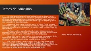Temas de Fauvismo
•

•

•
•
•

En esta búsqueda tan dirigida hacia el color se olvidan otros
aspectos como el modelado, el claroscuro o la perspectiva. La técnica
pictórica fovista emplea toques rápidos y vigorosos, trazos toscos y
discontinuos, aunque se cree distorsión en las figuras: se persigue dar
una sensación de espontaneidad.
•
Otra característica de esta pintura es su intención de expresar
sentimiento, algo que anteriormente intentaron los pintores Nabis. Esto
hace que percibieran la naturaleza y lo que les rodea en función de sus
sentimientos.
•
El dibujo será un aspecto secundario para estos artistas, sin
embargo Matisse no se olvidó de su importancia. También se destacaba
la función decorativa y se empleaban las líneas onduladas.
•
Defendían una actitud rebelde, un intento de transgresión de las
normas con respecto a la pintura. Buscaban en definitiva, algo
diferente, que les hiciese avanzar en el ámbito artístico.
•
Con respecto a los temas que pintaban existía gran variedad:
algunos pintaron el mundo rural y otros el ámbito urbano. Algunos
realizaron desnudos e interiores, mientras otros preferían la pintura al
aire libre influidos por las costumbres del impresionismo, otros
mostraban la importancia de sentir la alegría de vivir.
•

Henri Matisse. Odalisque.

 