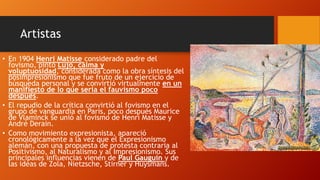 Artistas
• En 1904 Henri Matisse considerado padre del
fovismo, pintó Lujo, calma y
voluptuosidad, considerada como la obra síntesis del
posimpresionismo que fue fruto de un ejercicio de
búsqueda personal y se convirtió virtualmente en un
manifiesto de lo que sería el fauvismo poco
después.
• El repudio de la crítica convirtió al fovismo en el
grupo de vanguardia en París, poco después Maurice
de Vlaminck se unió al fovismo de Henri Matisse y
André Derain.
• Como movimiento expresionista, apareció
cronológicamente a la vez que el Expresionismo
alemán, con una propuesta de protesta contraria al
Positivismo, al Naturalismo y al Impresionismo. Sus
principales influencias vienen de Paul Gauguin y de
las ideas de Zola, Nietzsche, Stirner y Huysmans.

 